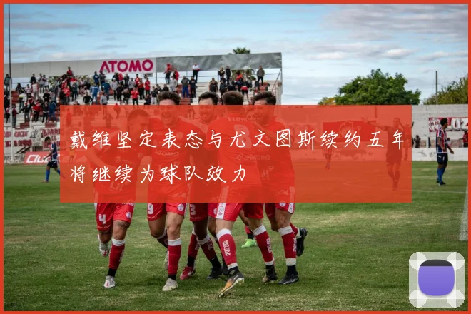 戴维坚定表态与尤文图斯续约五年将继续为球队效力