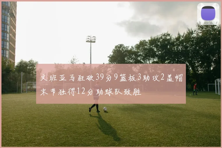 文班亚马狂砍39分9篮板3助攻2盖帽末节独得12分助球队致胜