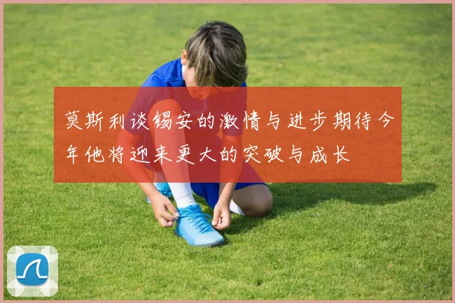 莫斯利谈锡安的激情与进步期待今年他将迎来更大的突破与成长
