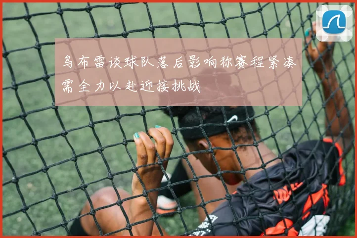 乌布雷谈球队落后影响称赛程紧凑需全力以赴迎接挑战