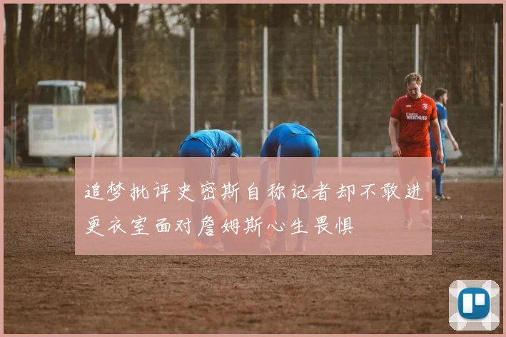 追梦批评史密斯自称记者却不敢进更衣室面对詹姆斯心生畏惧