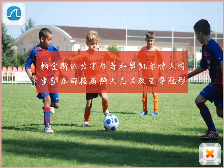 帕金斯认为字母哥加盟凯尔特人将重塑东部格局热火无力改变争冠形势