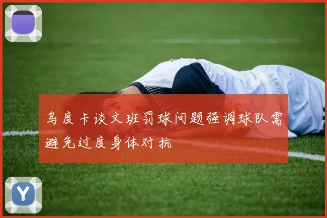 乌度卡谈文班罚球问题强调球队需避免过度身体对抗