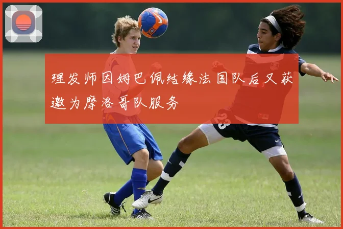 理发师因姆巴佩结缘法国队后又获邀为摩洛哥队服务