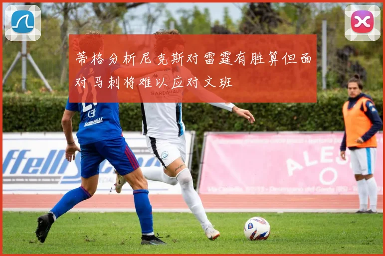 蒂格分析尼克斯对雷霆有胜算但面对马刺将难以应对文班