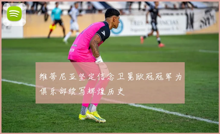 维蒂尼亚坚定信念卫冕欧冠冠军为俱乐部续写辉煌历史