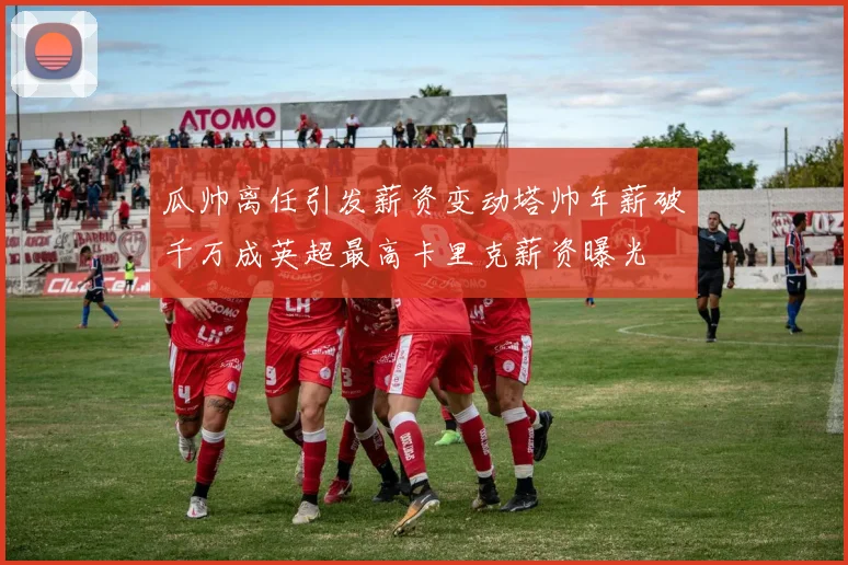瓜帅离任引发薪资变动塔帅年薪破千万成英超最高卡里克薪资曝光
