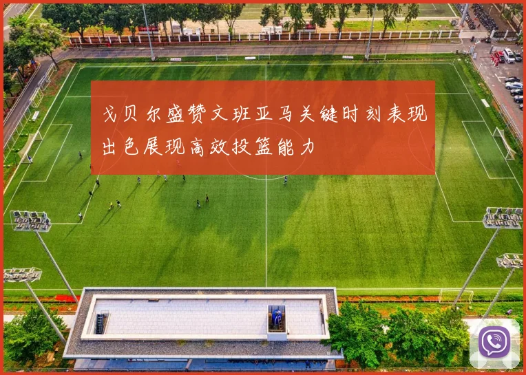 戈贝尔盛赞文班亚马关键时刻表现出色展现高效投篮能力