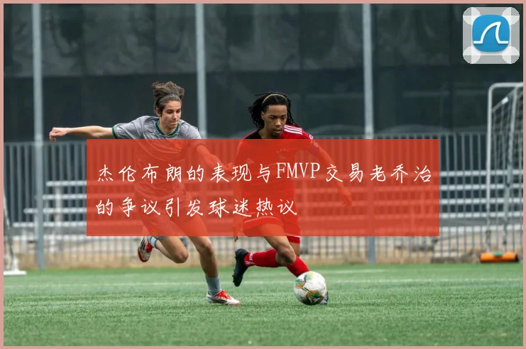 杰伦布朗的表现与FMVP交易老乔治的争议引发球迷热议
