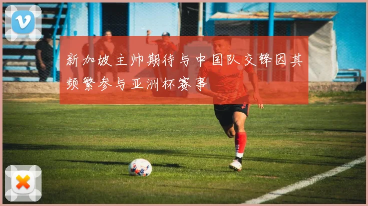 新加坡主帅期待与中国队交锋因其频繁参与亚洲杯赛事