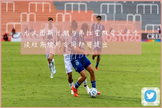 尤文图斯计划与弗拉霍维奇父亲会谈短期续约合同即将提出
