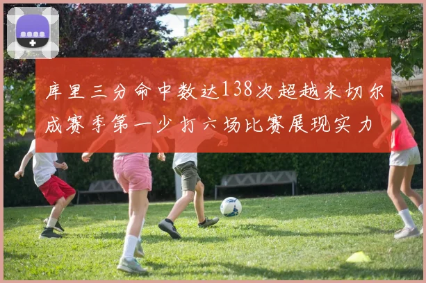 库里三分命中数达138次超越米切尔成赛季第一少打六场比赛展现实力