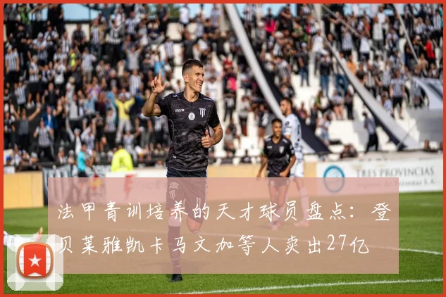 法甲青训培养的天才球员盘点：登贝莱雅凯卡马文加等人卖出27亿